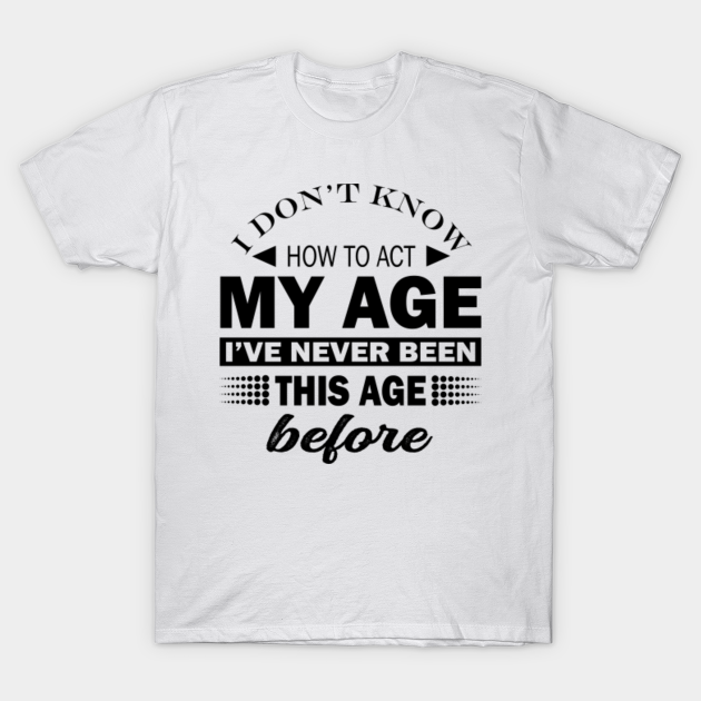 I Dont Know How To Act My Age Ive Never Been This Old Before, Birthday Funny Humor - I Dont Know How To Act My Age Ive - T-Shirt