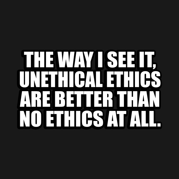 The way I see it, unethical ethics are better than no ethics at all by D1FF3R3NT