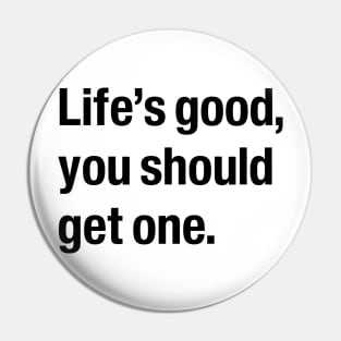 Life's good, you should get one. Pin