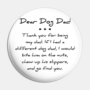Dear dog dad. Thank you for being my dad. If I had a different dog dad, I would bite him on the nuts, chew up his slippers, and go find you T-shirt Pin