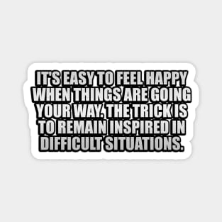 It's easy to feel happy when things are going your way. The trick is to remain inspired in difficult situations Magnet