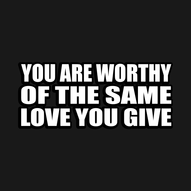 You are worthy of the same love you give by CRE4T1V1TY