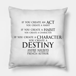 If you create an act, you create a habit. If you create a habit, you create a character. If you create a character, you create a destiny. Andre Maurois  french author - motivational inspiration quote - black Pillow