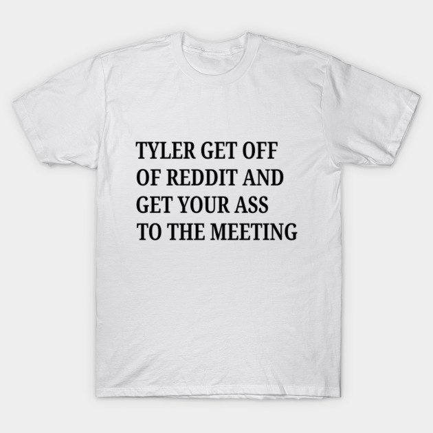 Tyler Get Off Of Reddit And Get Your Ass To The Meeting Tyler