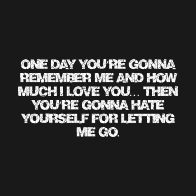 One Day You Re Gonna Remember Me And How Much I Love You Then You