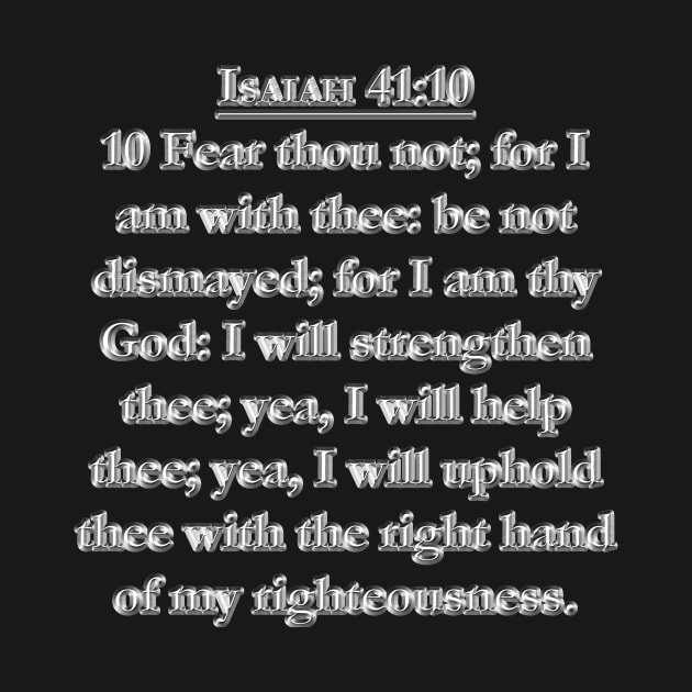 Isaiah 41:10 KJV 10 Fear thou not; for I am with thee: be not dismayed; for I am thy God: I will strengthen thee; yea, I will help thee; yea, I will uphold thee with the right hand of my righteousness. by Holy Bible Verses