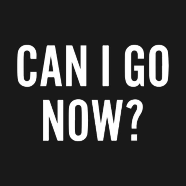 can i go now ? - Can I Go Now - T-Shirt | TeePublic