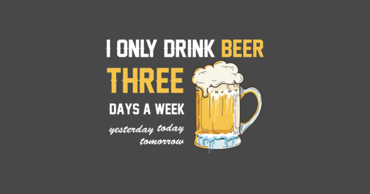 I ONLY DRINK BEER  3 DAYS A WEEK YESTERDAY TODAY TOMORROW 