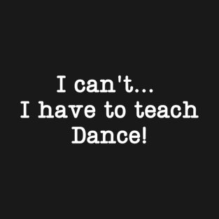 I can't I have to teach Dance! T-Shirt