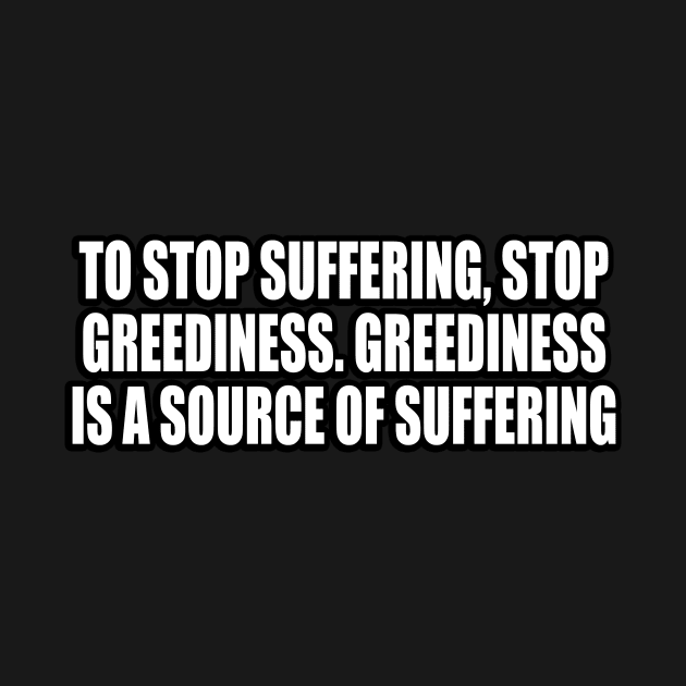 To stop suffering, stop greediness. Greediness is a source of suffering by CRE4T1V1TY