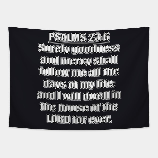 Psalms 23:6 "Surely goodness and mercy shall follow me all the days of my life: and I will dwell in the house of the LORD for ever." King James Version (KJV) Bible quote Tapestry by Holy Bible Verses