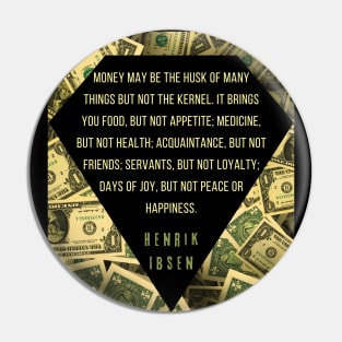 Henrik Ibsen quote: “Money may be the husk of many things, but not the kernel. It brings you food, but not appetite; medicine, but not health; acquaintances, but not friends; servants, but not loyalty; days of joy, but not peace or happiness.” Pin