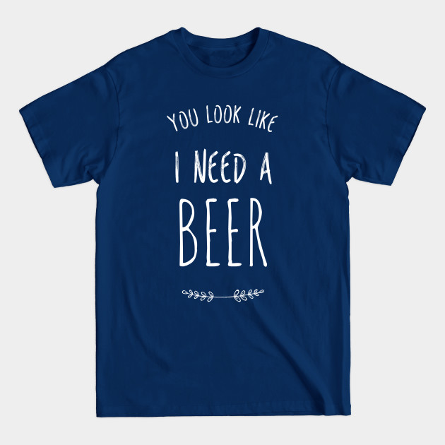 Discover You look like I need a beer | Funny Beer - You Look Like I Need A Beer - T-Shirt