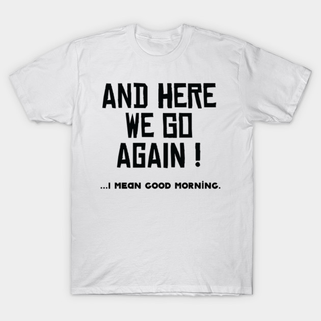 And Here We Go Again I Mean Good Morning Good Morning T Shirt Teepublic