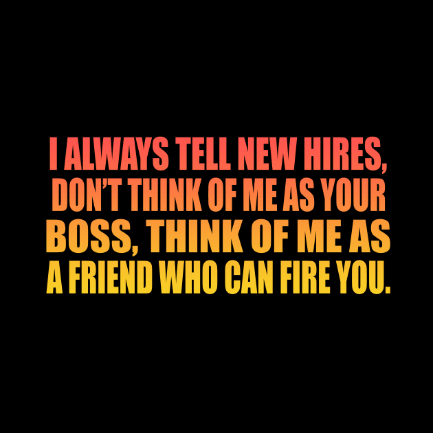 I always tell new hires, don’t think of me as your boss, think of me as a friend who can fire you by It'sMyTime