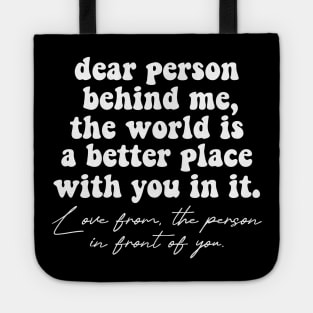 Dear Person Behind Me The World Is A Better Place With You In It Lots Of Love The Person In Front Of You Tote