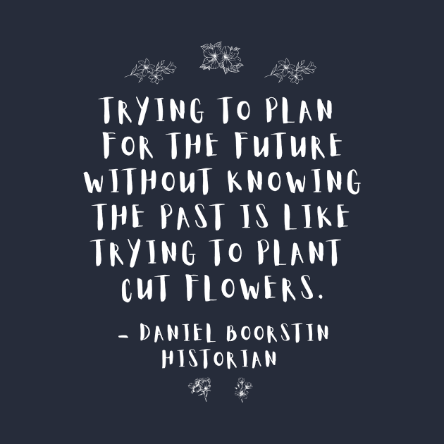 “Trying to plan for the future without knowing the past is like trying to plant cut flowers.” -- Historian Daniel Boorstin by ZanyPast