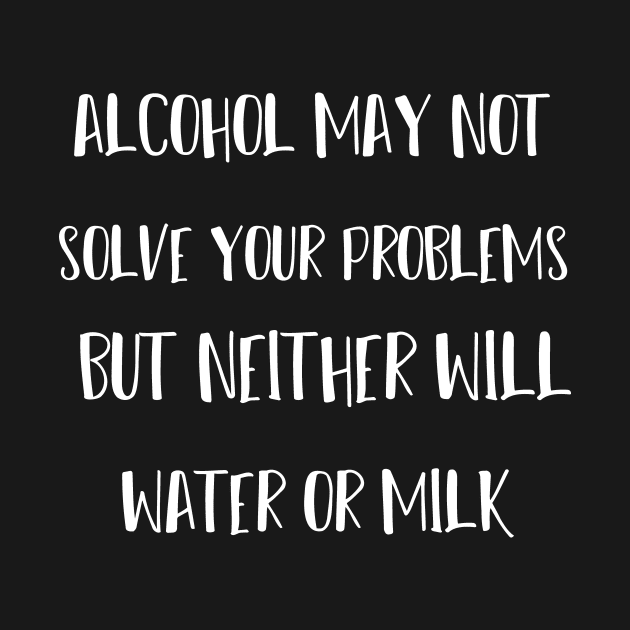 alcohol may not solve your problems but neither will water or milk by T-shirtlifestyle