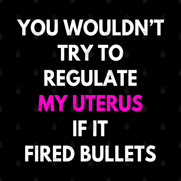 You Wouldn't Try To Regulate My Uterus If It Fired Bullets by egcreations