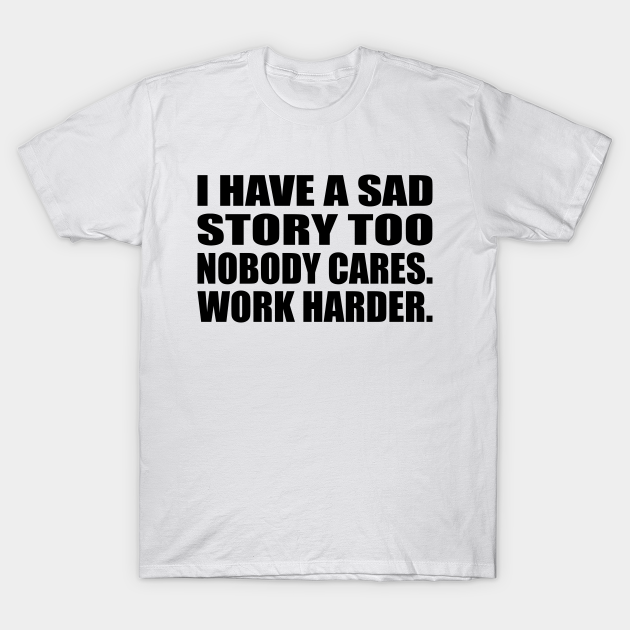 I have a sad story too Nobody cares. work harder - Life Quote - T-Shirt