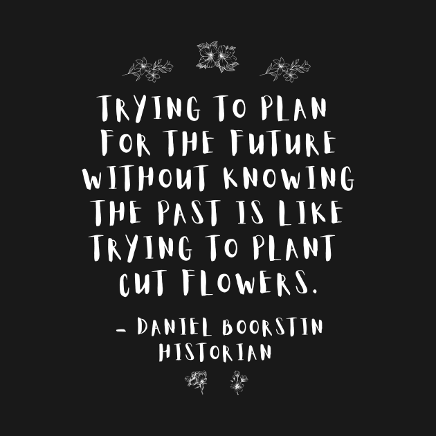 “Trying to plan for the future without knowing the past is like trying to plant cut flowers.” -- Historian Daniel Boorstin by ZanyPast