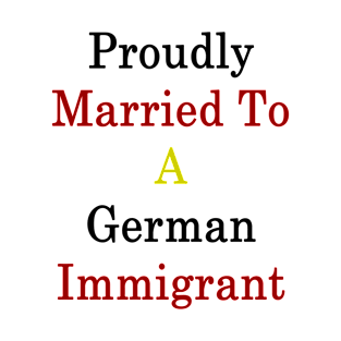 Proudly Married To A German Immigrant T-Shirt