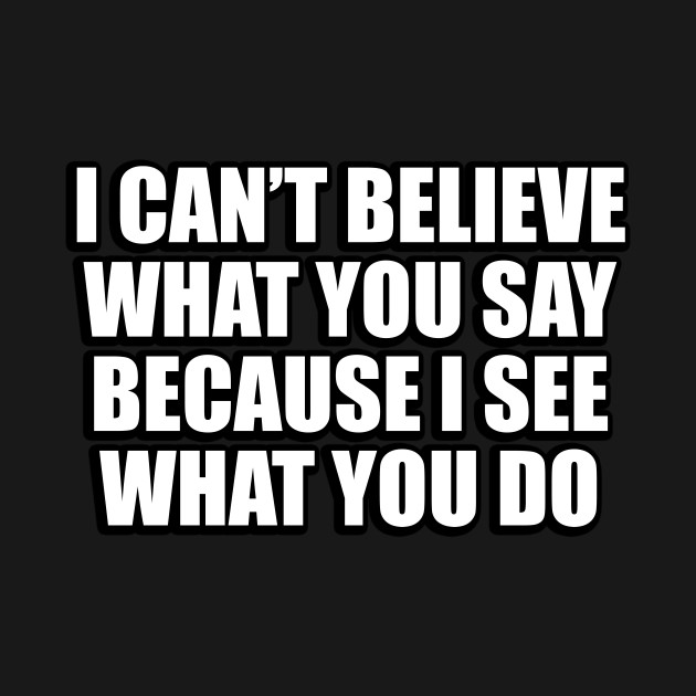 I Can’t Believe What You Say Because I See What You Do. I Cant