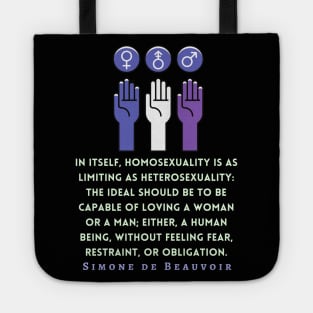 Simone de Beauvoir quote: In itself, homosexuality is as limiting as heterosexuality: the ideal should be to be capable of loving a woman or a man; either, a human being, without feeling fear, restraint, or obligation. Tote