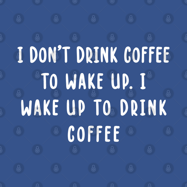 I Don't Drink Coffee To Wake Up. I Wake Up To Drink Coffee I Dont