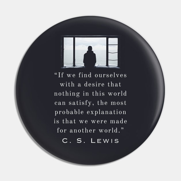 Copy of C. S. Lewis quote: If we find ourselves with a desire that nothing in this world can satisfy, the most probable explanation is that we were made for another world. Pin by artbleed