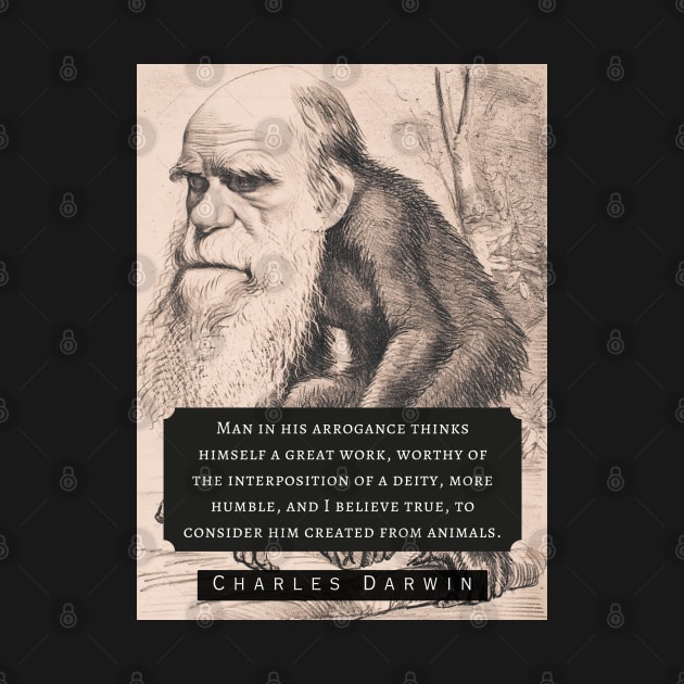 Charles Darwin portrait and quote: Man in his arrogance thinks himself a great work, worthy of the interposition of a deity, more humble, and I believe true, to consider him created from animals. by artbleed