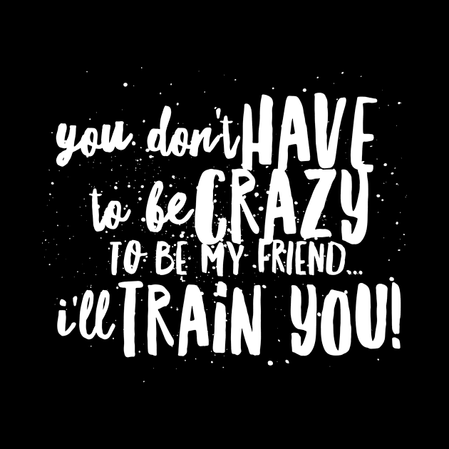 You Don't HAVE to be CRAZY to be my FRIEND...I'll TRAIN YOU! by JustSayin'Patti'sShirtStore