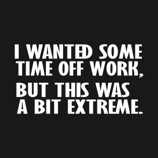 I Wanted Some Time Off Work This Was A Bit Extreme, Funny sarcastic humor T-Shirt