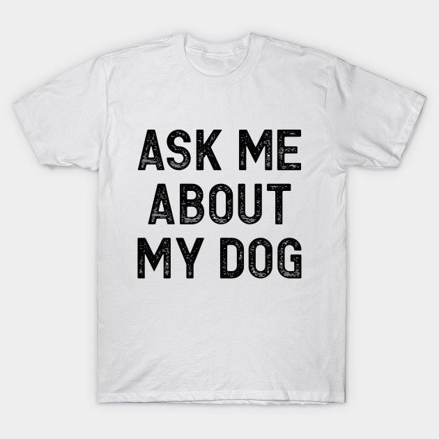 Ask Me About My Dog Ask Me About My Dog T Shirt Teepublic