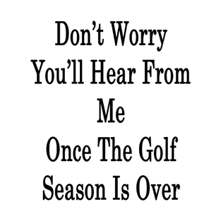 Don't Worry You'll Hear From Me Once The Golf Season Is Over T-Shirt