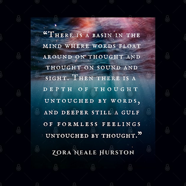 Zora Neale Hurston quote: There is a basin in the mind where words float around on thought and thought on sound and sight. Then there is a depth of thought untouched by words, and deeper still a gulf of formless feelings untouched by thought. by artbleed