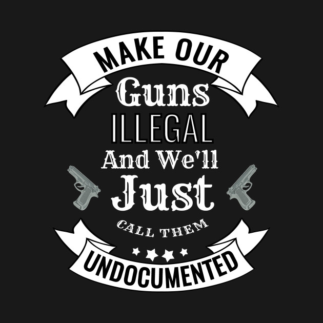 Make Our Guns Illegal We'll Call Them Undocumented - Gun - T-Shirt ...