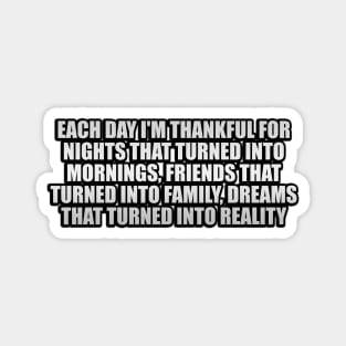 Each day I'm thankful for nights that turned into mornings, friends that turned into family, dreams that turned into reality Magnet