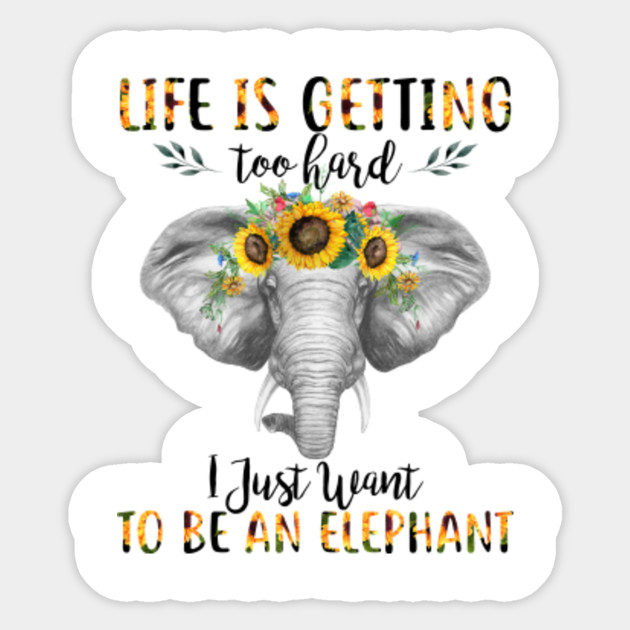Life Is Getting Too Hard I Just Want To Be An Elephant Sunflower T
