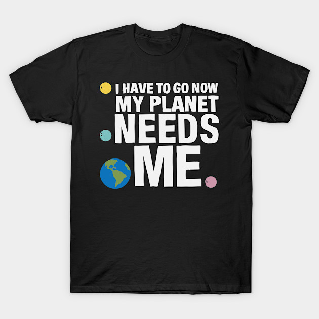 I Have To Go Now My Planet Needs Me I Have To Go Now My Planet Needs Me T Shirt Teepublic