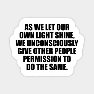 As we let our own light shine, we unconsciously give other people permission to do the same Magnet