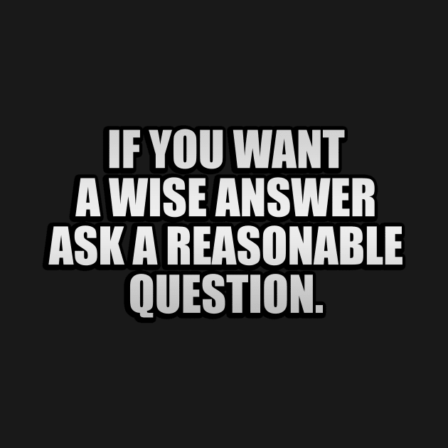 If you want a wise answer, ask a reasonable question by It'sMyTime