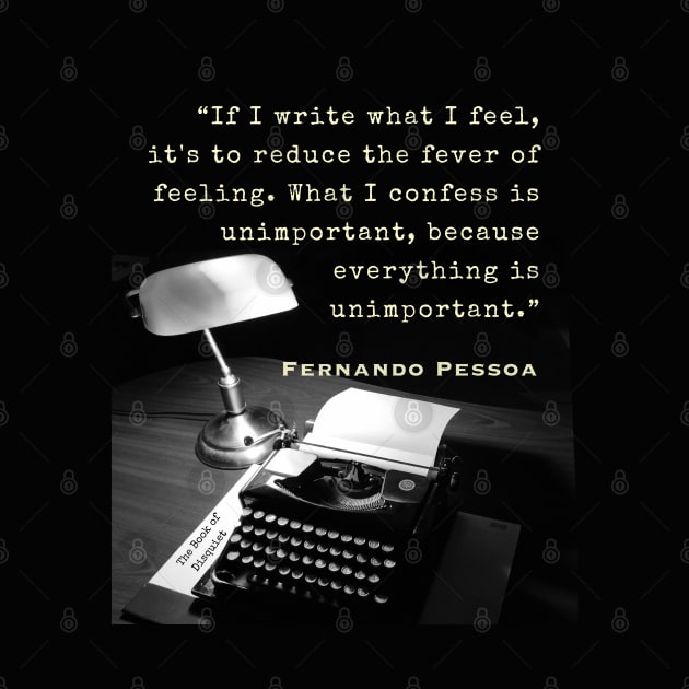 Fernando Pessoa quote: If I write what I feel, it's to reduce the fever of feeling. What I confess is unimportant, because everything is unimportant. by artbleed