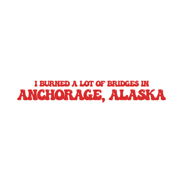 I burned a lot of bridges in Anchorage, Alaska by Curt's Shirts