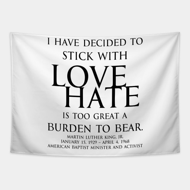 I have decided to stick with love. Hate is too great a burden to bear. Martin Luther King, Jr. American Baptist minister and activist - motivational inspirational awakening increase productivity quote - blk Tapestry by FOGSJ