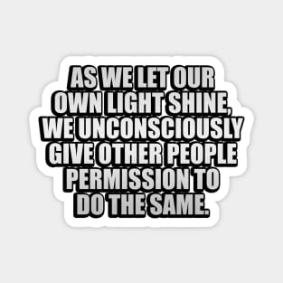 As we let our own light shine, we unconsciously give other people permission to do the same Magnet