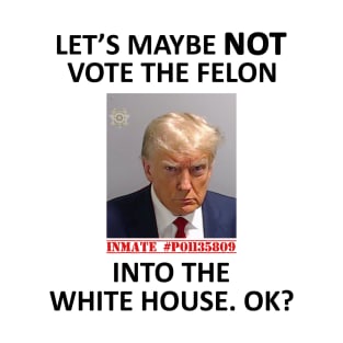 Let’s Maybe NOT Vote for the Felon Into The White House.  OK? T-Shirt