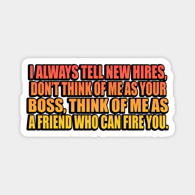 I always tell new hires, don’t think of me as your boss, think of me as a friend who can fire you Magnet by It'sMyTime