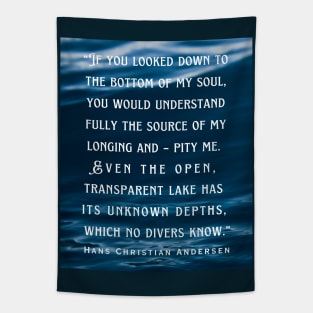 Hans Christian Andersen  quote: If you looked down to the bottom of my soul, you would understand fully the source of my longing and – pity me. Even the open, transparent lake has its unknown depths, which no divers know. Tapestry