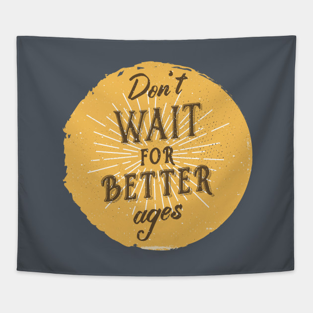 Don't wait for better ages